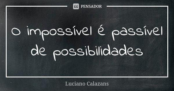 O impossível é passível de possibilidades... Frase de Luciano Calazans.