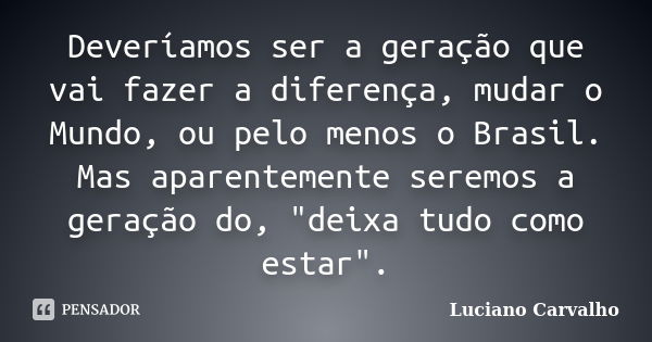 Deveríamos ser a geração que vai fazer a diferença, mudar o Mundo, ou pelo menos o Brasil. Mas aparentemente seremos a geração do, "deixa tudo como estar&q... Frase de Luciano Carvalho.