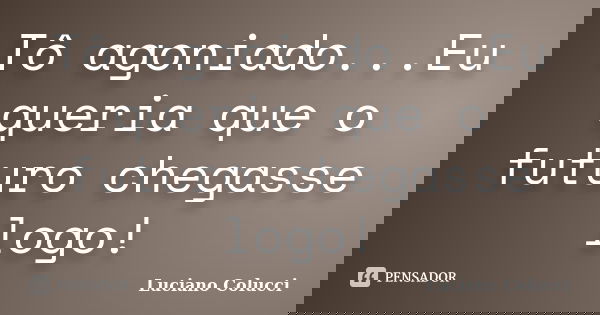 Tô agoniado...Eu queria que o futuro chegasse logo!... Frase de Luciano Colucci.