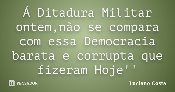 Á Ditadura Militar ontem,não se compara com essa Democracia barata e corrupta que fizeram Hoje''... Frase de Luciano Costa.