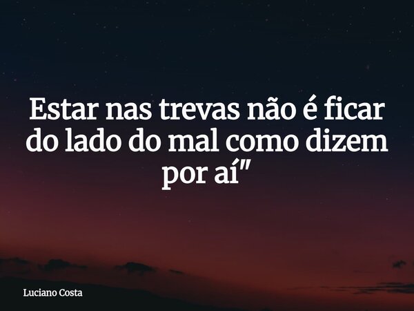 Estar nas trevas não é ficar do lado do mal como dizem por aí "... Frase de Luciano Costa.