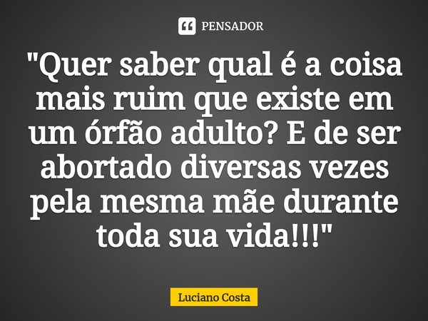 ⁠"Quer saber qual é a coisa mais ruim que existe em um órfão adulto? E de ser abortado diversas vezes pela mesma mãe durante toda sua vida!!!"... Frase de Luciano Costa.