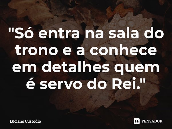 ⁠"Só entra na sala do trono e a conhece em detalhes quem é servo do Rei."... Frase de Luciano Custodio.