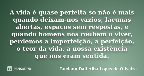 A vida é quase perfeita só não é mais quando deixam-nos vazios, lacunas abertas, espaços sem respostas, e quando homens nos roubem o viver, perdemos a imperfeiç... Frase de Luciano Dall Alba Lopes de Oliveira.