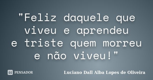 "Feliz daquele que viveu e aprendeu e triste quem morreu e não viveu!"... Frase de Luciano Dall Alba Lopes de Oliveira.