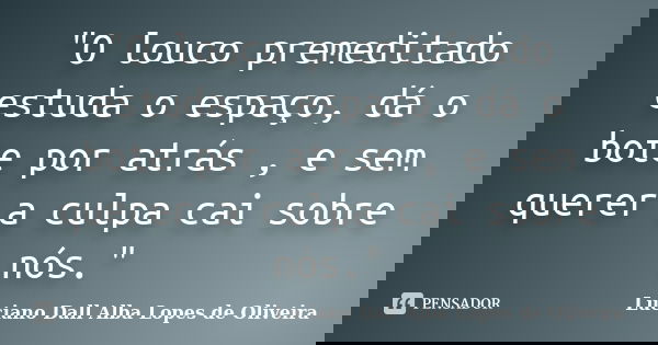 "O louco premeditado estuda o espaço, dá o bote por atrás , e sem querer a culpa cai sobre nós."... Frase de Luciano Dall Alba Lopes de Oliveira.