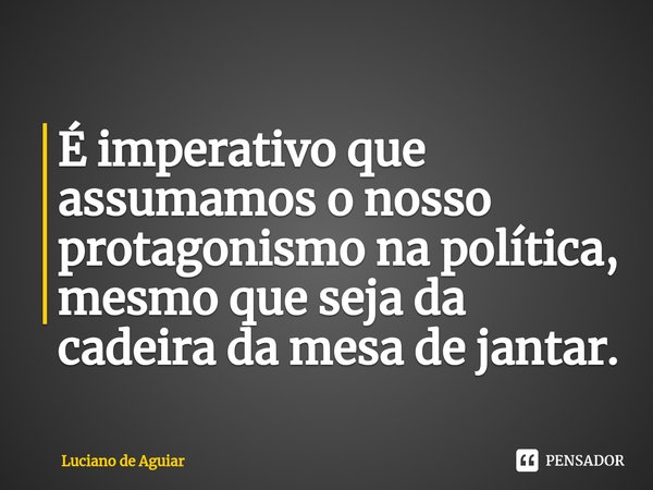 ⁠É imperativo que assumamos o nosso protagonismo na política, mesmo que seja da cadeira da mesa de jantar.... Frase de Luciano de Aguiar.