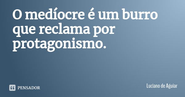 O medíocre é um burro que reclama por protagonismo.... Frase de Luciano de Aguiar.