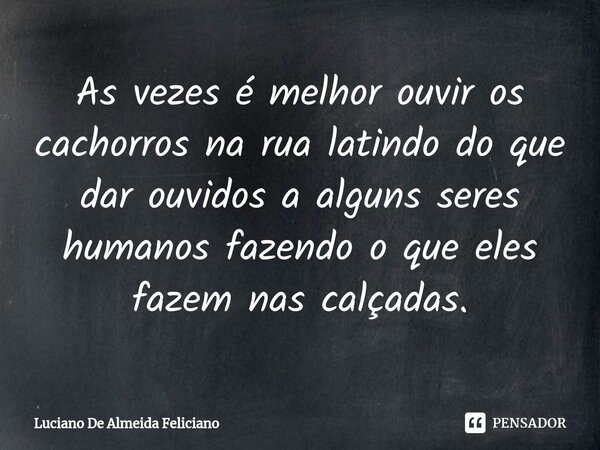 ⁠As vezes é melhor ouvir os cachorros na rua latindo do que dar ouvidos a alguns seres humanos fazendo o que eles fazem nas calçadas.... Frase de Luciano De Almeida Feliciano.