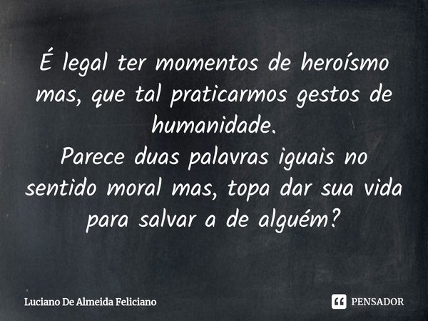 ⁠É legal ter momentos de heroísmo mas, que tal praticarmos gestos de humanidade. Parece duas palavras iguais no sentido moral mas, topa dar sua vida para salvar... Frase de Luciano De Almeida Feliciano.