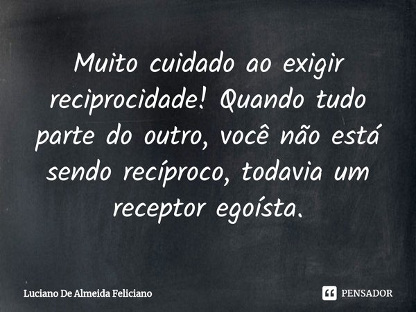 ⁠Muito ⁠⁠cuidado ao exigir reciprocidade! Quando tudo parte do outro, você não está sendo recíproco, todavia um receptor egoísta.... Frase de Luciano De Almeida Feliciano.