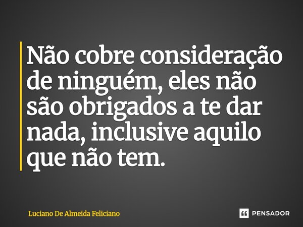 ⁠Não cobre consideração de ninguém, eles não são obrigados a te dar nada, inclusive aquilo que não tem.... Frase de Luciano De Almeida Feliciano.
