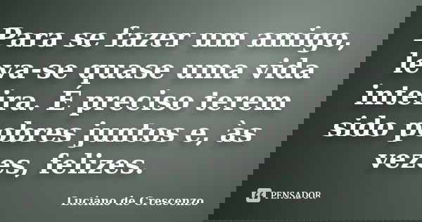 Para se fazer um amigo, leva-se quase uma vida inteira. É preciso terem sido pobres juntos e, às vezes, felizes.... Frase de Luciano De Crescenzo.