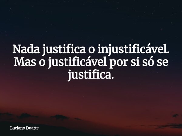 Nada justifica o injustificável. Mas o justificável por si só se justifica.... Frase de Luciano Duarte.