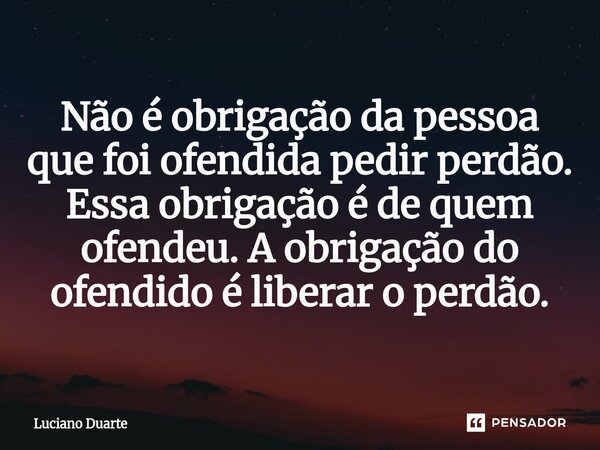 ⁠Não é obrigação da pessoa que foi ofendida pedir perdão. Essa obrigação é de quem ofendeu. A obrigação do ofendido é liberar o perdão.... Frase de Luciano Duarte.