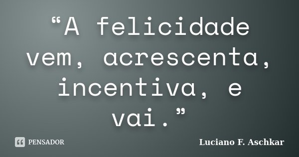“A felicidade vem, acrescenta, incentiva, e vai.”... Frase de Luciano F. Aschkar.