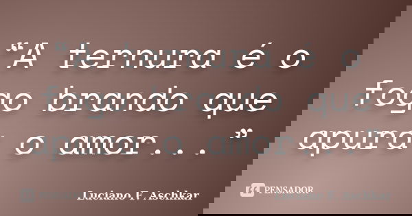 “A ternura é o fogo brando que apura o amor...”... Frase de Luciano F. Aschkar.