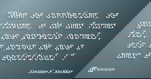 “Nem se conheciam, se gostavam, e de uma forma tal, que parecia normal, eis a prova de que o amor é espiritual !”... Frase de Luciano F. Aschkar.