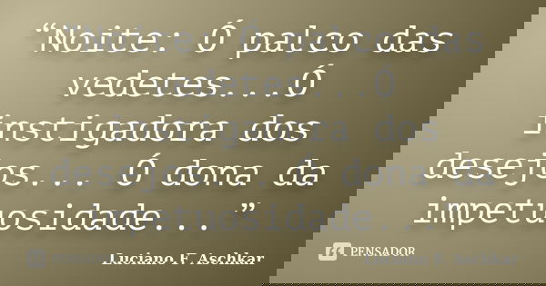 “Noite: Ó palco das vedetes...Ó instigadora dos desejos... Ó dona da impetuosidade...”... Frase de Luciano F. Aschkar.