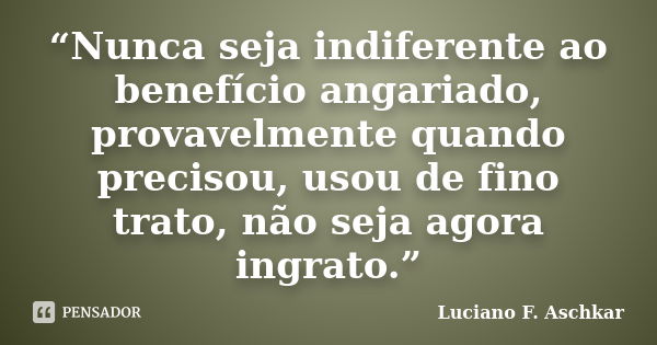 “Nunca seja indiferente ao benefício angariado, provavelmente quando precisou, usou de fino trato, não seja agora ingrato.”... Frase de Luciano F. Aschkar.