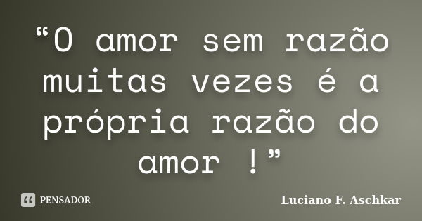 “O amor sem razão muitas vezes é a própria razão do amor !”... Frase de Luciano F. Aschkar.