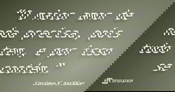 “O maior amor de nada precisa, pois tudo tem, e por isso se contém.”... Frase de Luciano F. Aschkar.