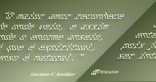 “O maior amor reconhece de onde veio, e assim entende o enorme anseio, pois já que é espiritual, ser intenso é natural.”... Frase de Luciano F. Aschkar.