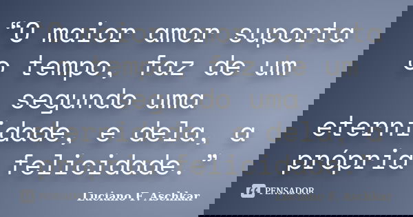 “O maior amor suporta o tempo, faz de um segundo uma eternidade, e dela, a própria felicidade.”... Frase de Luciano F. Aschkar.