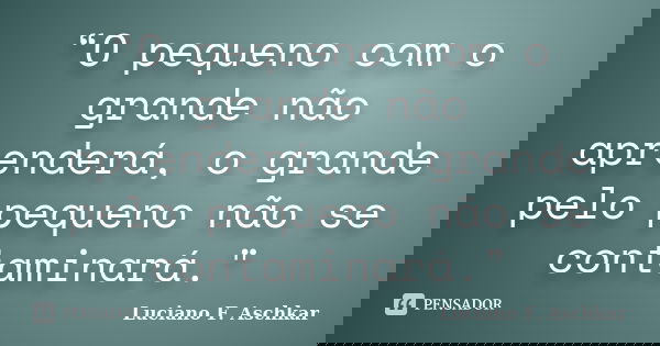 “O pequeno com o grande não aprenderá, o grande pelo pequeno não se contaminará."... Frase de Luciano F. Aschkar.