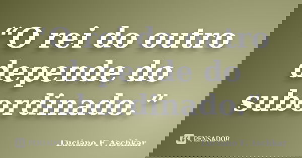 “O rei do outro depende do subordinado.”... Frase de Luciano F. Aschkar.