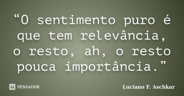 “O sentimento puro é que tem relevância, o resto, ah, o resto pouca importância.”... Frase de Luciano F. Aschkar.