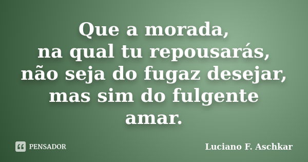 Que a morada, na qual tu repousarás, não seja do fugaz desejar, mas sim do fulgente amar.... Frase de Luciano F. Aschkar.