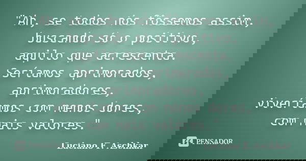 "Ah, se todos nós fôssemos assim, buscando só o positivo, aquilo que acrescenta. Seríamos aprimorados, aprimoradores, viveríamos com menos dores, com mais ... Frase de Luciano F. Aschkar.