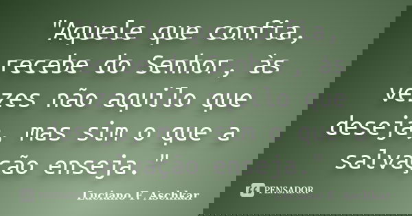 "Aquele que confia, recebe do Senhor, às vezes não aquilo que deseja, mas sim o que a salvação enseja."... Frase de Luciano F. Aschkar.