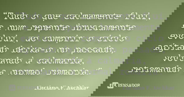 “Tudo o que calmamente flui, e num repente bruscamente evolui, ao cumprir o ciclo agitado deixa-o no passado, voltando à calmaria, retomando a normal romaria.”... Frase de Luciano F. Aschkar.