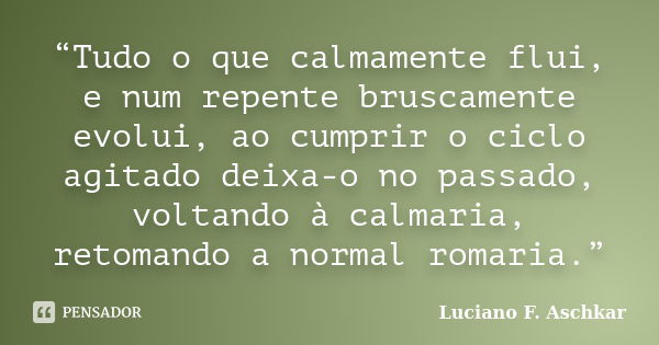 “Tudo o que calmamente flui, e num repente bruscamente evolui, ao cumprir o ciclo agitado deixa-o no passado, voltando à calmaria, retomando a normal romaria.”... Frase de Luciano F. Aschkar.