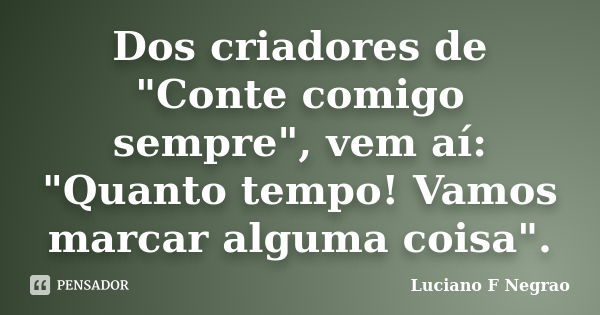 Dos criadores de "Conte comigo sempre", vem aí: "Quanto tempo! Vamos marcar alguma coisa".... Frase de Luciano F Negrao.