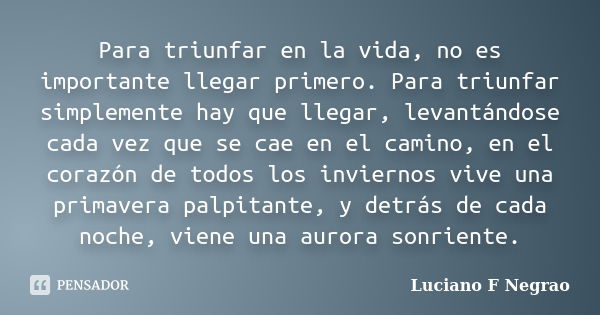 Para triunfar en la vida, no es importante llegar primero. Para triunfar simplemente hay que llegar, levantándose cada vez que se cae en el camino, en el corazó... Frase de Luciano F Negrao.