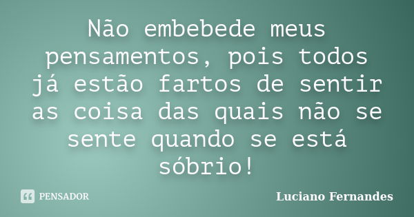 Não embebede meus pensamentos, pois todos já estão fartos de sentir as coisa das quais não se sente quando se está sóbrio!... Frase de Luciano Fernandes.