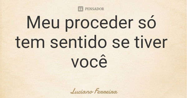 Meu proceder só tem sentido se tiver você... Frase de Luciano Ferreira.