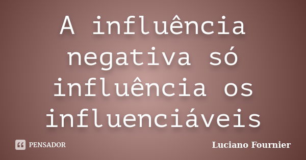 A influência negativa só influência os influenciáveis... Frase de Luciano Fournier.