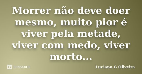 Morrer não deve doer mesmo, muito pior é viver pela metade, viver com medo, viver morto...... Frase de Luciano G Oliveira.