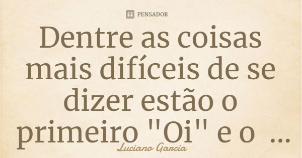 Dentre as coisas mais difíceis de se dizer estão o primeiro "Oi" e o último "Adeus".... Frase de Luciano Garcia.