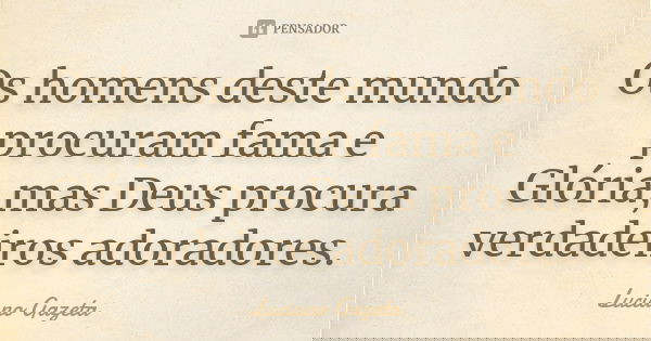 Os homens deste mundo procuram fama e Glória,mas Deus procura verdadeiros adoradores.... Frase de Luciano Gazeta.