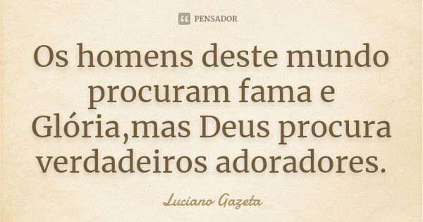 Os homens deste mundo procuram fama e Glória,mas Deus procura verdadeiros adoradores.... Frase de Luciano Gazeta.