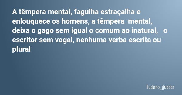 A têmpera mental, fagulha estraçalha e enlouquece os homens, a têmpera mental, deixa o gago sem igual o comum ao inatural, o escritor sem vogal, nenhuma verba e... Frase de luciano_guedes.