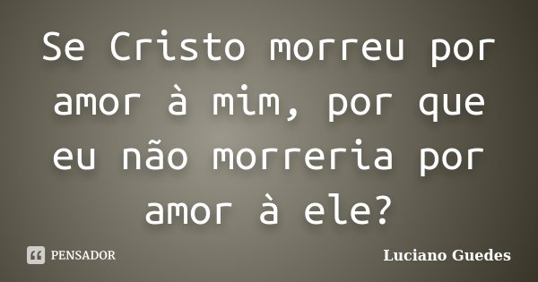 Se Cristo morreu por amor à mim, por que eu não morreria por amor à ele?... Frase de Luciano Guedes.