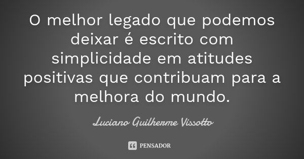 O melhor legado que podemos deixar é escrito com simplicidade em atitudes positivas que contribuam para a melhora do mundo.... Frase de Luciano Guilherme Vissotto.