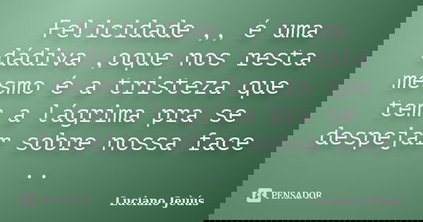 Felicidade ,, é uma dádiva ,oque nos resta mesmo é a tristeza que tem a lágrima pra se despejar sobre nossa face ..... Frase de Luciano Jeùús.