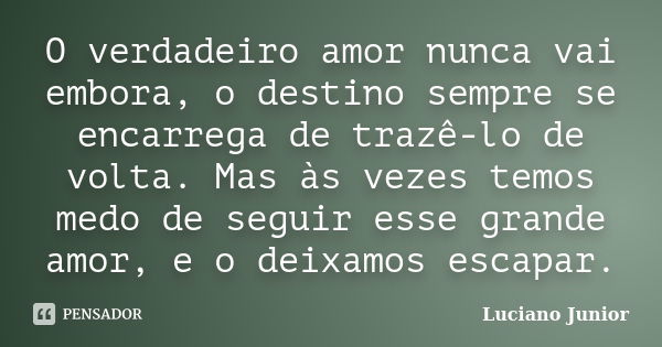 O verdadeiro amor nunca vai embora, o destino sempre se encarrega de trazê-lo de volta. Mas às vezes temos medo de seguir esse grande amor, e o deixamos escapar... Frase de Luciano Junior.